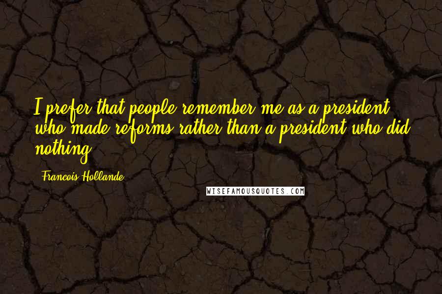Francois Hollande Quotes: I prefer that people remember me as a president who made reforms rather than a president who did nothing.