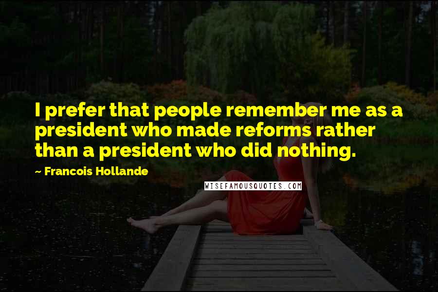 Francois Hollande Quotes: I prefer that people remember me as a president who made reforms rather than a president who did nothing.