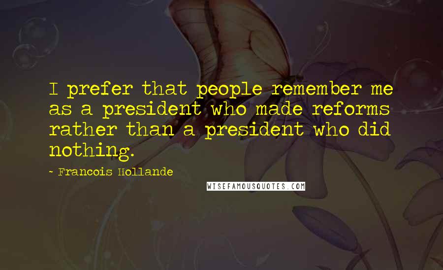 Francois Hollande Quotes: I prefer that people remember me as a president who made reforms rather than a president who did nothing.