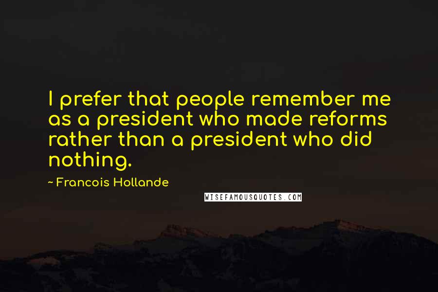 Francois Hollande Quotes: I prefer that people remember me as a president who made reforms rather than a president who did nothing.