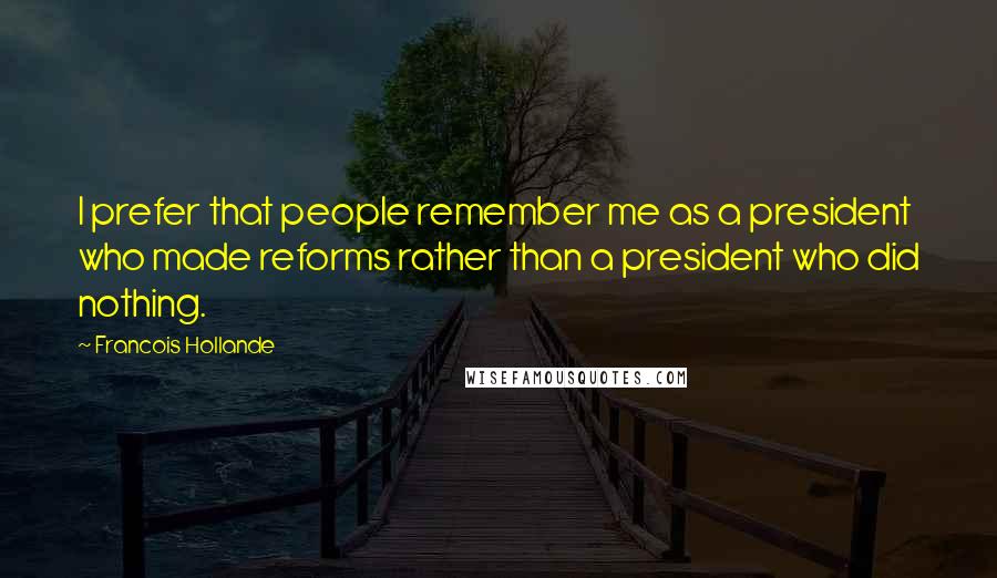 Francois Hollande Quotes: I prefer that people remember me as a president who made reforms rather than a president who did nothing.
