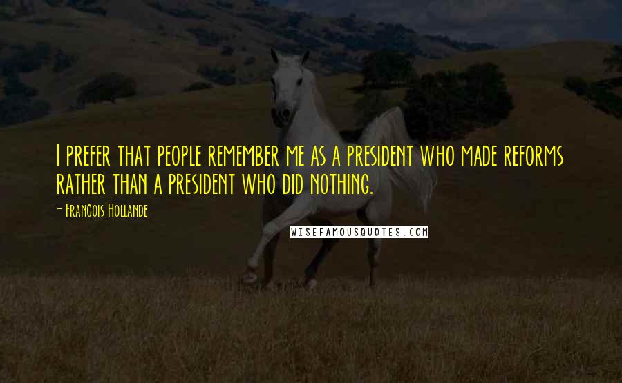 Francois Hollande Quotes: I prefer that people remember me as a president who made reforms rather than a president who did nothing.