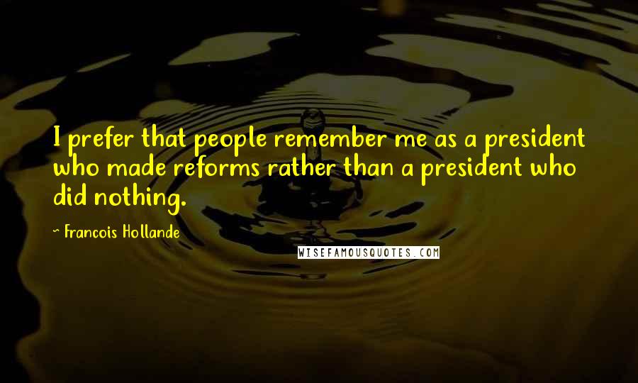 Francois Hollande Quotes: I prefer that people remember me as a president who made reforms rather than a president who did nothing.
