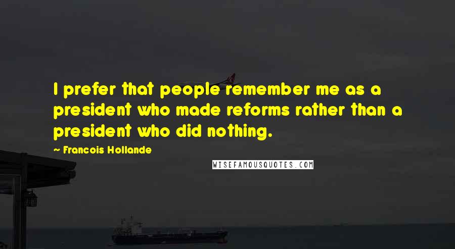 Francois Hollande Quotes: I prefer that people remember me as a president who made reforms rather than a president who did nothing.