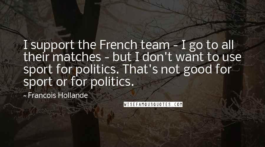 Francois Hollande Quotes: I support the French team - I go to all their matches - but I don't want to use sport for politics. That's not good for sport or for politics.