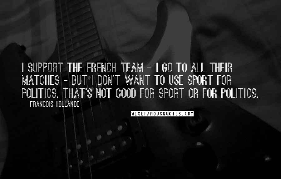Francois Hollande Quotes: I support the French team - I go to all their matches - but I don't want to use sport for politics. That's not good for sport or for politics.