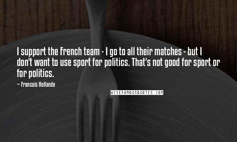Francois Hollande Quotes: I support the French team - I go to all their matches - but I don't want to use sport for politics. That's not good for sport or for politics.