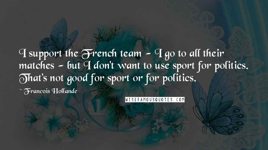Francois Hollande Quotes: I support the French team - I go to all their matches - but I don't want to use sport for politics. That's not good for sport or for politics.