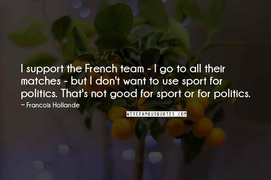 Francois Hollande Quotes: I support the French team - I go to all their matches - but I don't want to use sport for politics. That's not good for sport or for politics.