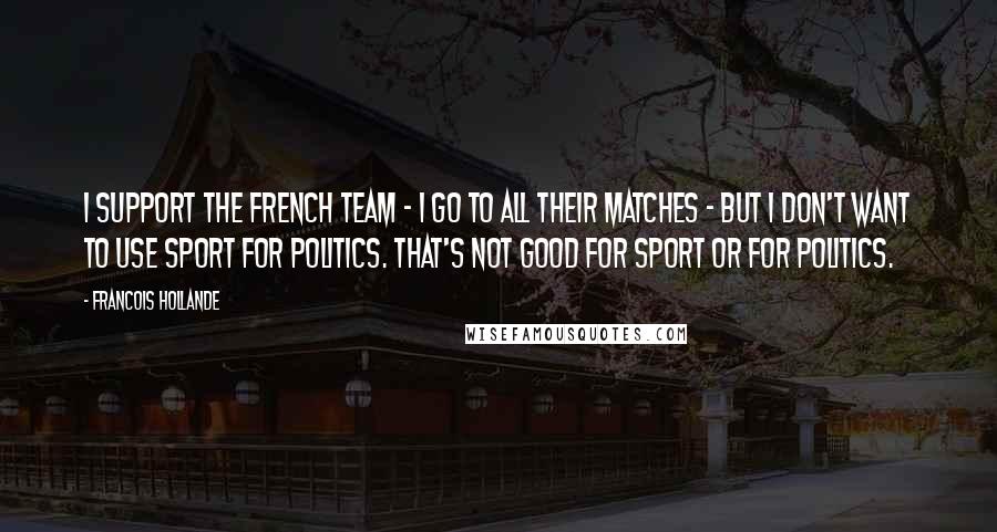 Francois Hollande Quotes: I support the French team - I go to all their matches - but I don't want to use sport for politics. That's not good for sport or for politics.