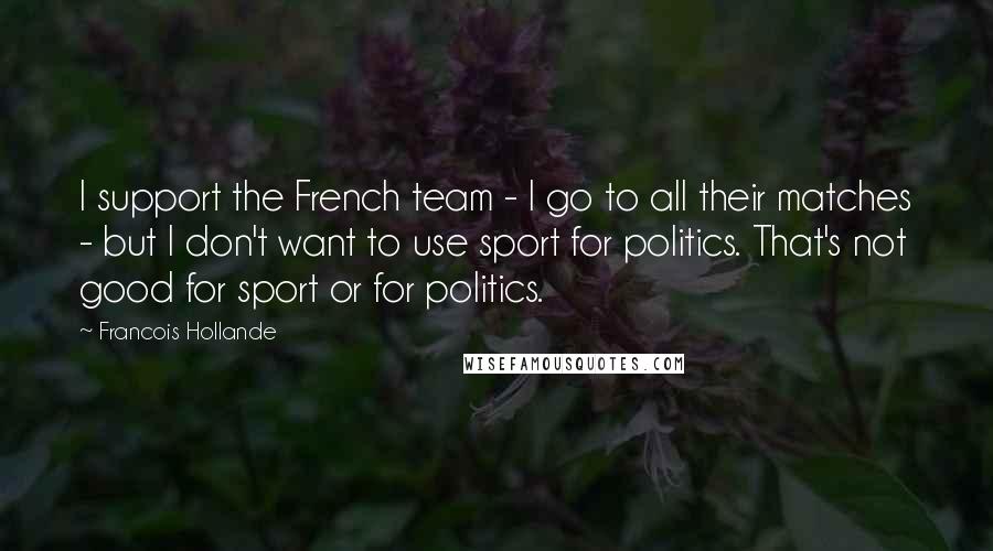 Francois Hollande Quotes: I support the French team - I go to all their matches - but I don't want to use sport for politics. That's not good for sport or for politics.