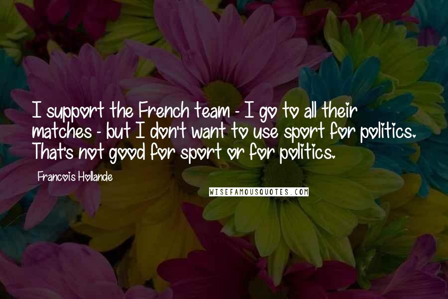 Francois Hollande Quotes: I support the French team - I go to all their matches - but I don't want to use sport for politics. That's not good for sport or for politics.