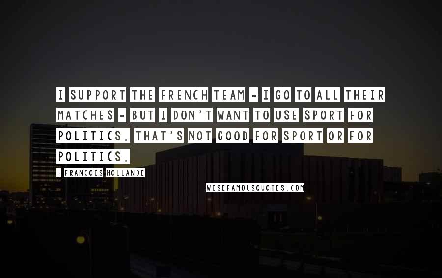 Francois Hollande Quotes: I support the French team - I go to all their matches - but I don't want to use sport for politics. That's not good for sport or for politics.