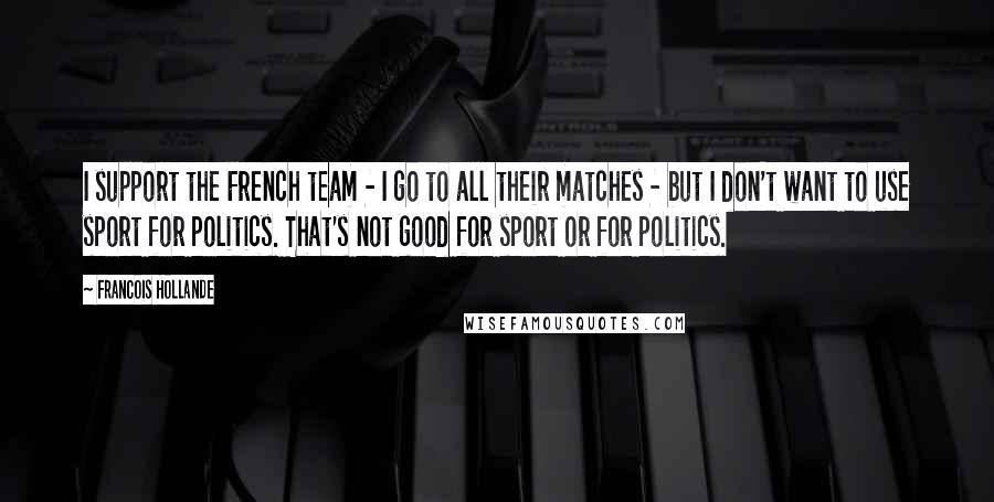 Francois Hollande Quotes: I support the French team - I go to all their matches - but I don't want to use sport for politics. That's not good for sport or for politics.