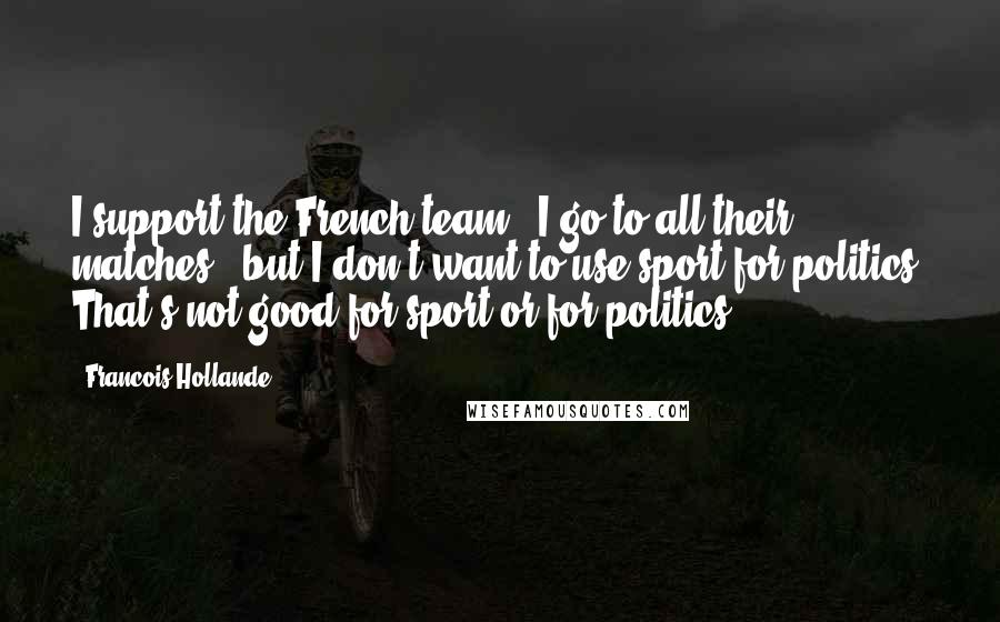 Francois Hollande Quotes: I support the French team - I go to all their matches - but I don't want to use sport for politics. That's not good for sport or for politics.