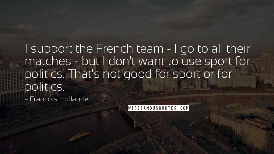 Francois Hollande Quotes: I support the French team - I go to all their matches - but I don't want to use sport for politics. That's not good for sport or for politics.
