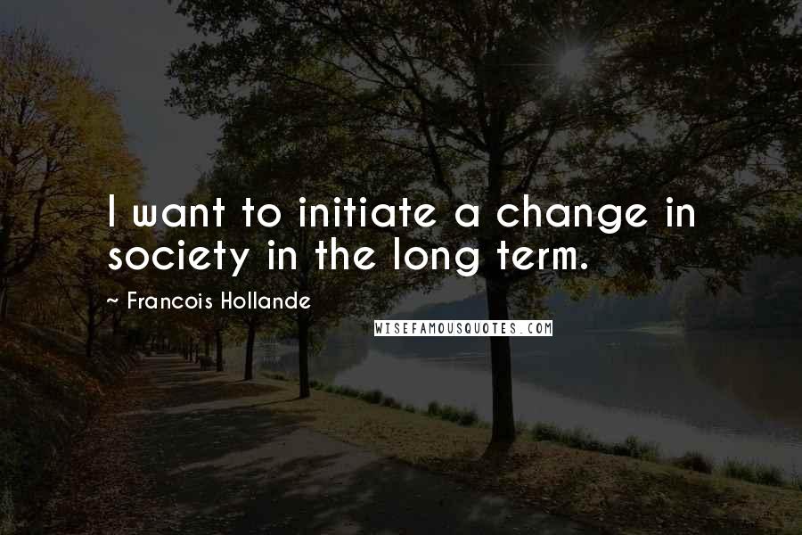Francois Hollande Quotes: I want to initiate a change in society in the long term.