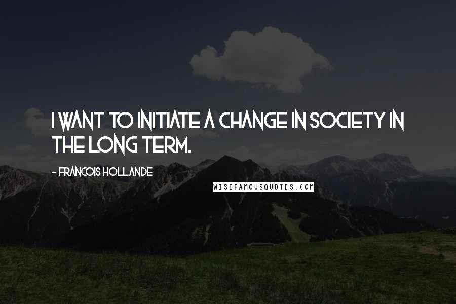 Francois Hollande Quotes: I want to initiate a change in society in the long term.