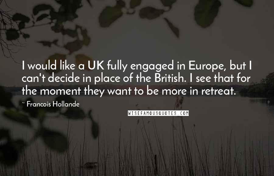 Francois Hollande Quotes: I would like a UK fully engaged in Europe, but I can't decide in place of the British. I see that for the moment they want to be more in retreat.