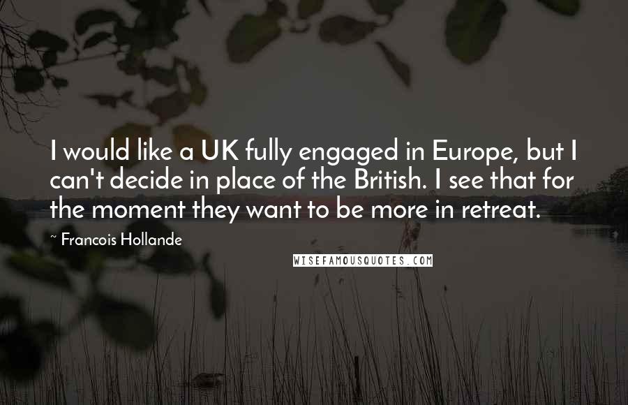 Francois Hollande Quotes: I would like a UK fully engaged in Europe, but I can't decide in place of the British. I see that for the moment they want to be more in retreat.