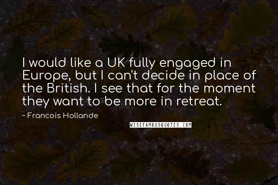 Francois Hollande Quotes: I would like a UK fully engaged in Europe, but I can't decide in place of the British. I see that for the moment they want to be more in retreat.