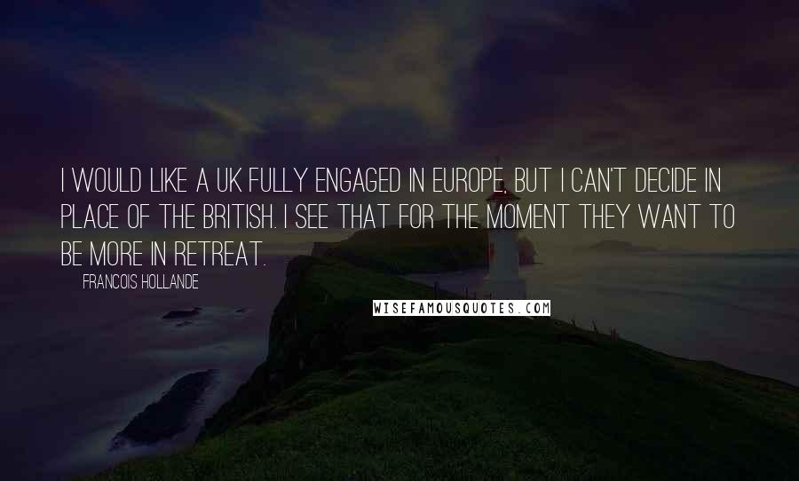 Francois Hollande Quotes: I would like a UK fully engaged in Europe, but I can't decide in place of the British. I see that for the moment they want to be more in retreat.