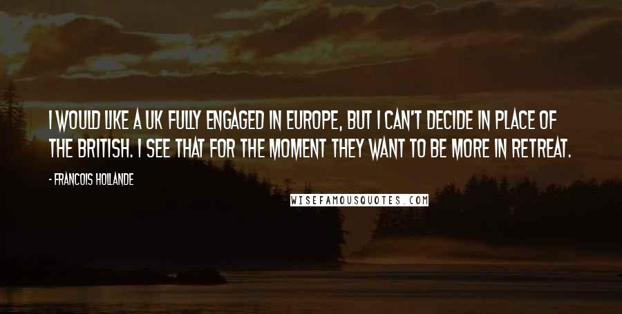 Francois Hollande Quotes: I would like a UK fully engaged in Europe, but I can't decide in place of the British. I see that for the moment they want to be more in retreat.