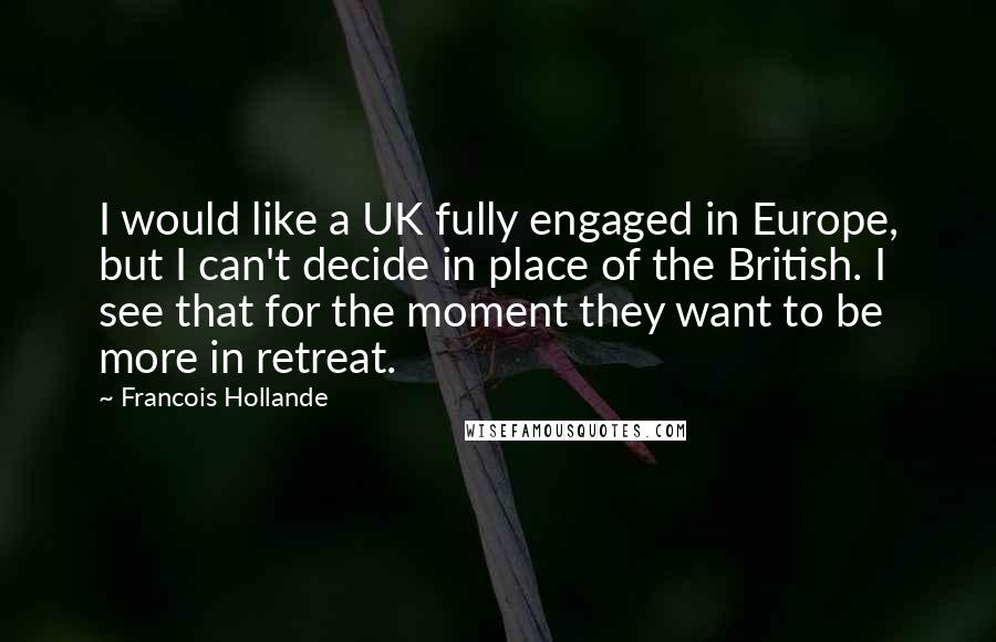 Francois Hollande Quotes: I would like a UK fully engaged in Europe, but I can't decide in place of the British. I see that for the moment they want to be more in retreat.