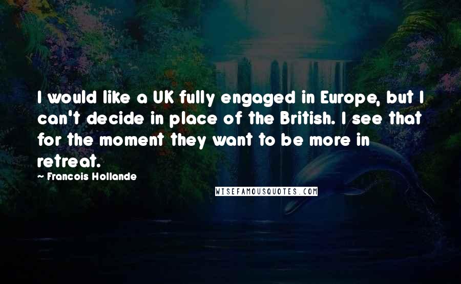 Francois Hollande Quotes: I would like a UK fully engaged in Europe, but I can't decide in place of the British. I see that for the moment they want to be more in retreat.