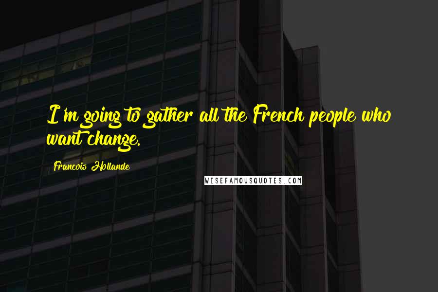 Francois Hollande Quotes: I'm going to gather all the French people who want change.