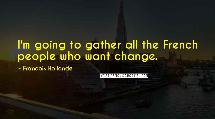 Francois Hollande Quotes: I'm going to gather all the French people who want change.