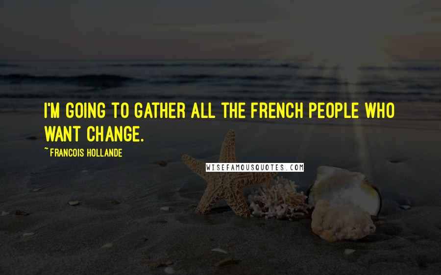 Francois Hollande Quotes: I'm going to gather all the French people who want change.