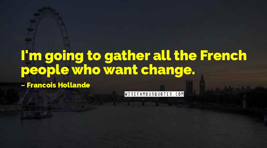 Francois Hollande Quotes: I'm going to gather all the French people who want change.