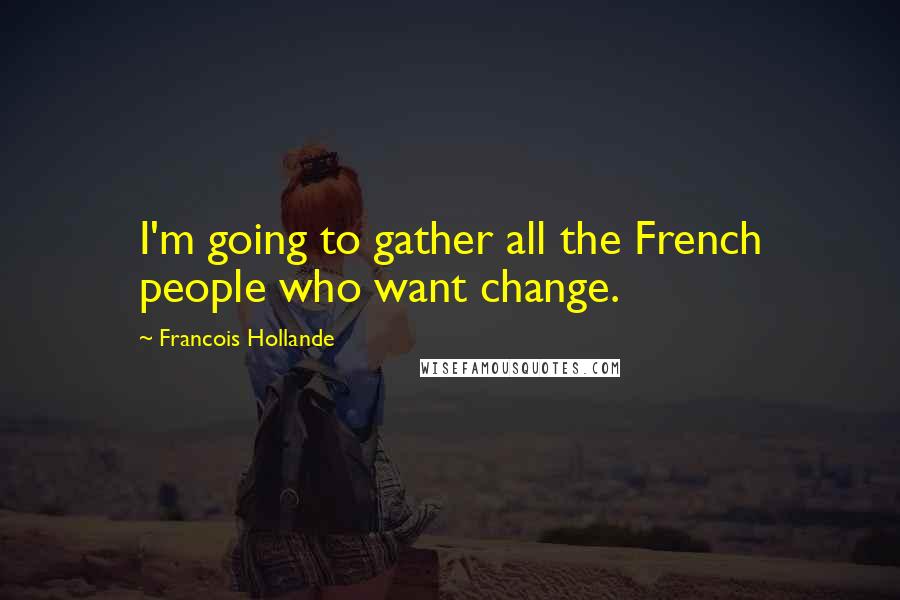 Francois Hollande Quotes: I'm going to gather all the French people who want change.