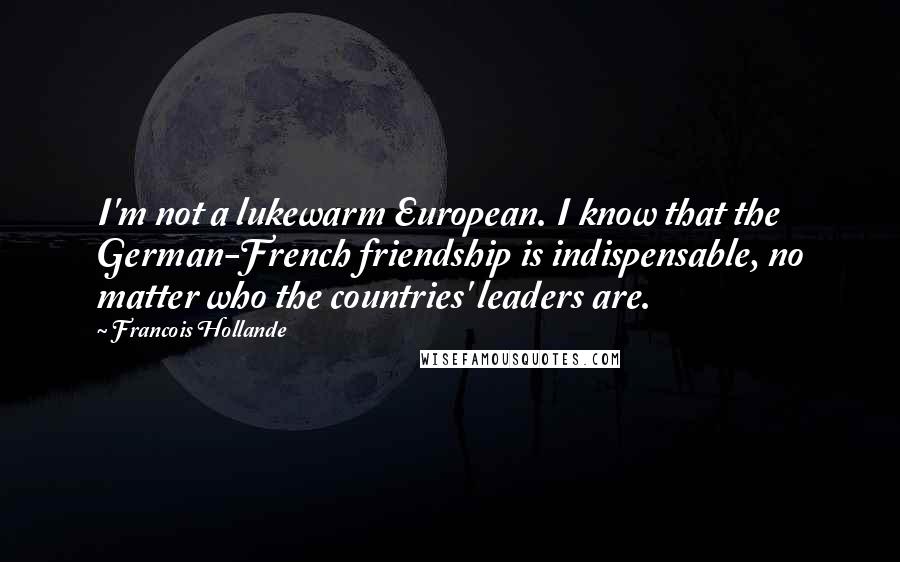 Francois Hollande Quotes: I'm not a lukewarm European. I know that the German-French friendship is indispensable, no matter who the countries' leaders are.