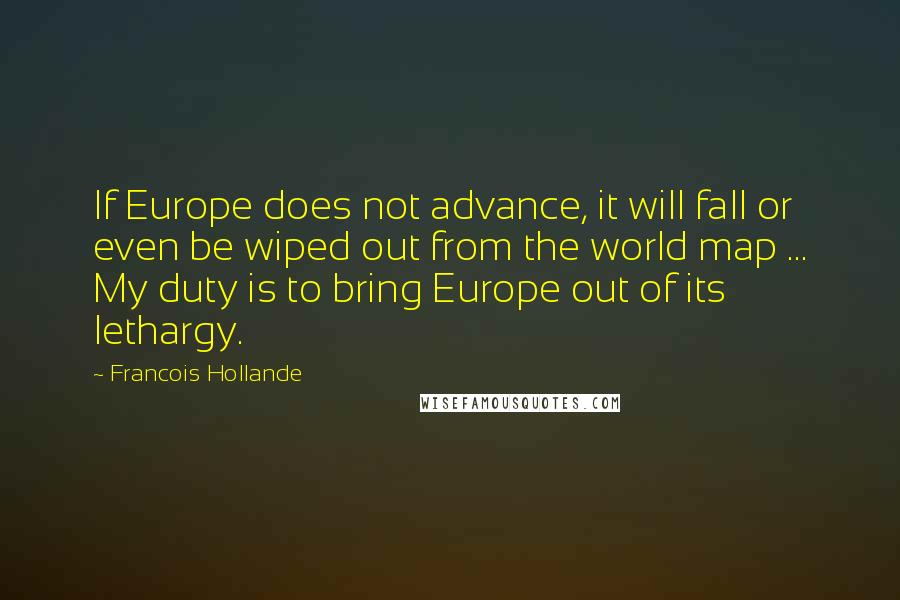 Francois Hollande Quotes: If Europe does not advance, it will fall or even be wiped out from the world map ... My duty is to bring Europe out of its lethargy.