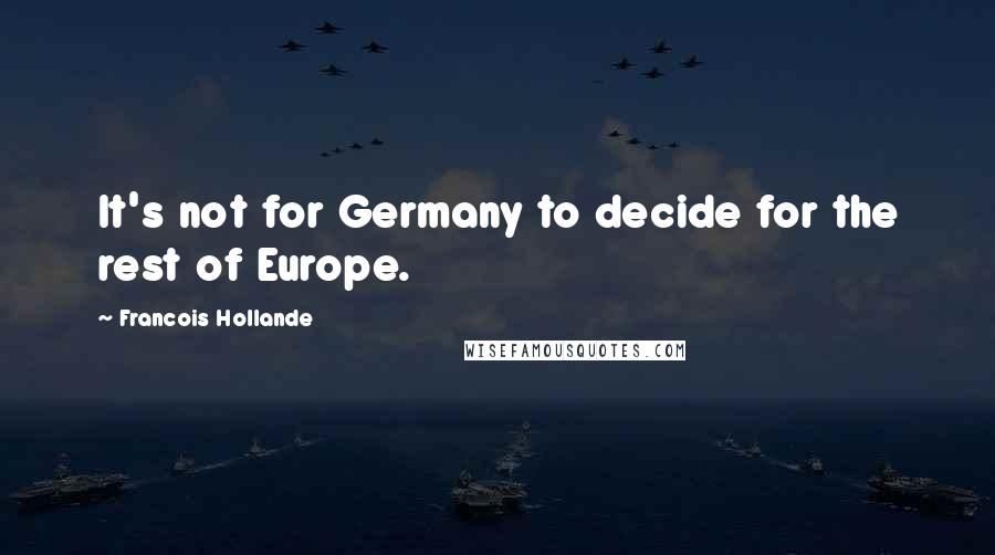 Francois Hollande Quotes: It's not for Germany to decide for the rest of Europe.