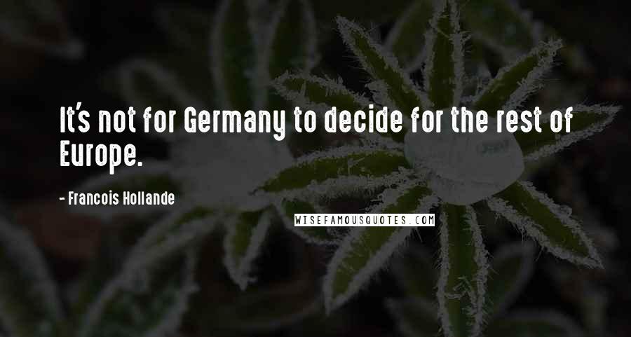 Francois Hollande Quotes: It's not for Germany to decide for the rest of Europe.