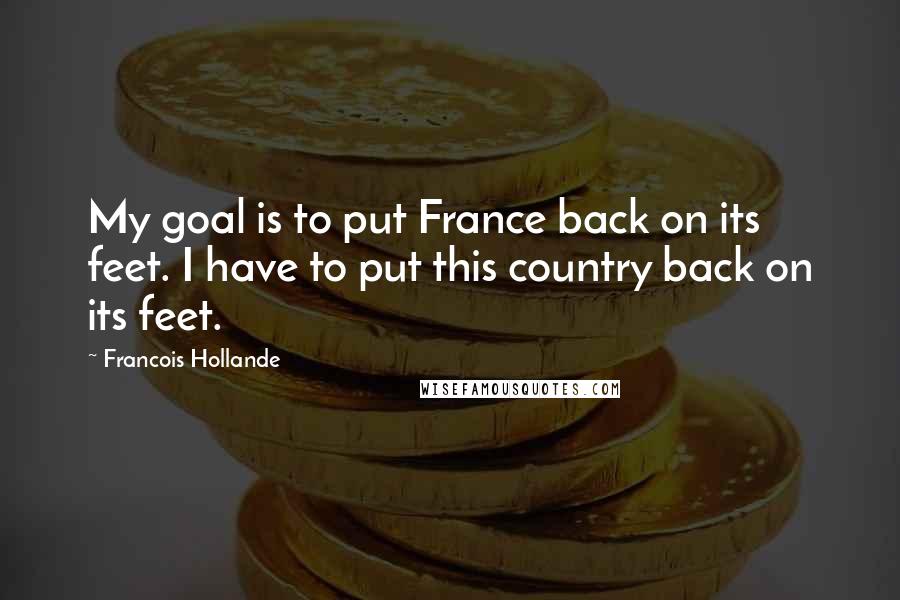 Francois Hollande Quotes: My goal is to put France back on its feet. I have to put this country back on its feet.