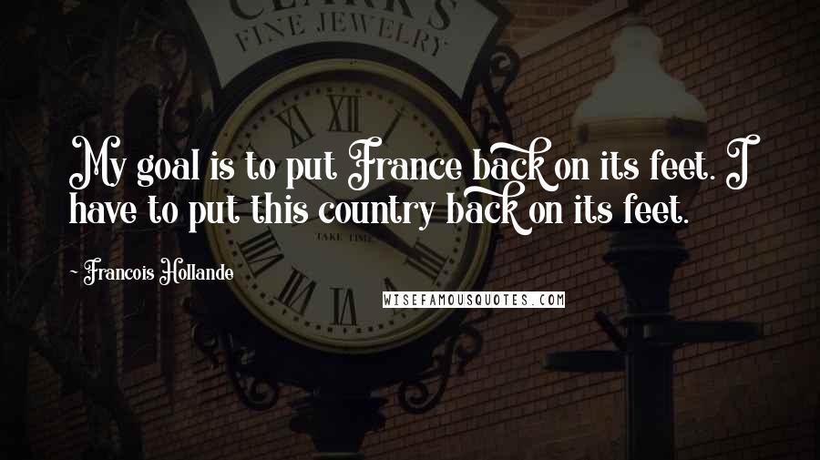 Francois Hollande Quotes: My goal is to put France back on its feet. I have to put this country back on its feet.