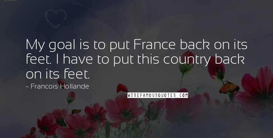 Francois Hollande Quotes: My goal is to put France back on its feet. I have to put this country back on its feet.
