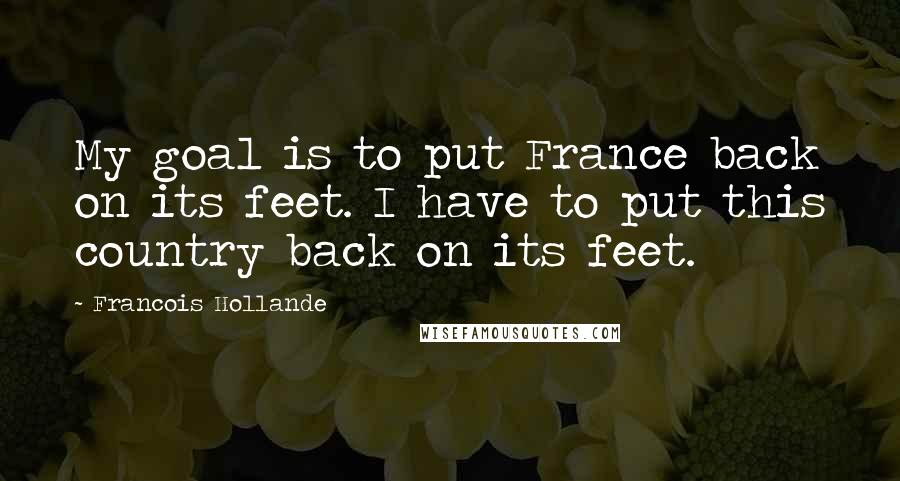 Francois Hollande Quotes: My goal is to put France back on its feet. I have to put this country back on its feet.