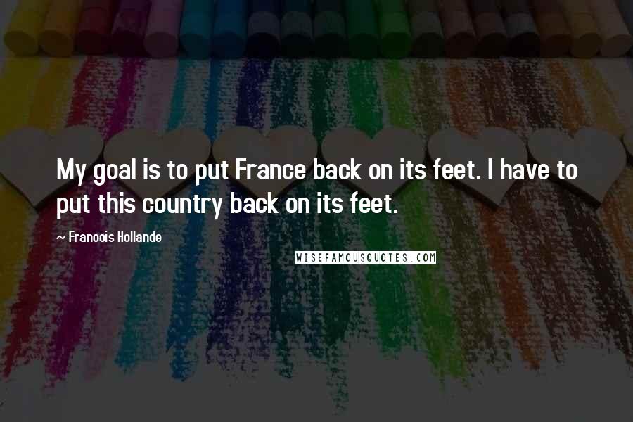 Francois Hollande Quotes: My goal is to put France back on its feet. I have to put this country back on its feet.