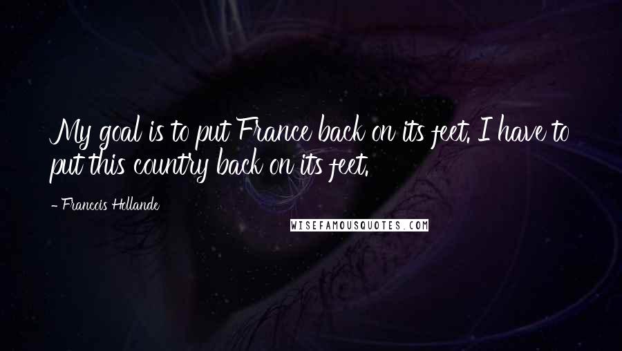 Francois Hollande Quotes: My goal is to put France back on its feet. I have to put this country back on its feet.