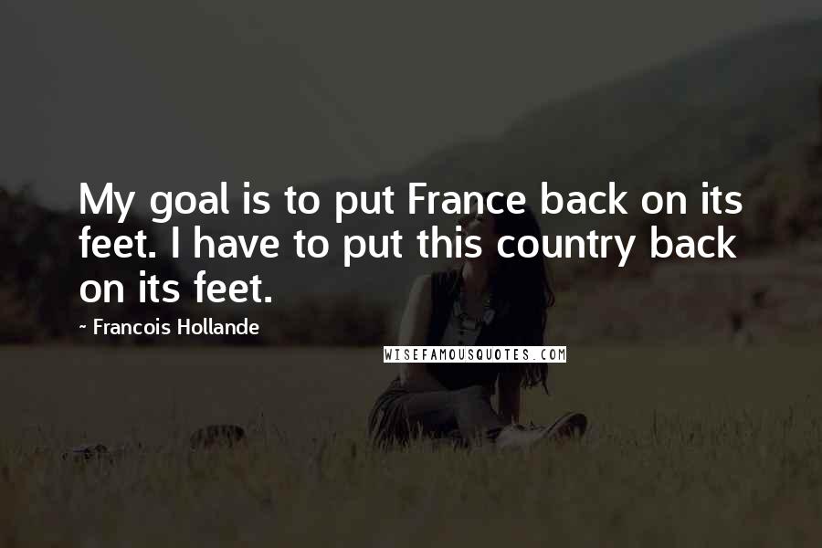 Francois Hollande Quotes: My goal is to put France back on its feet. I have to put this country back on its feet.