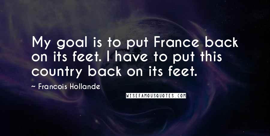 Francois Hollande Quotes: My goal is to put France back on its feet. I have to put this country back on its feet.