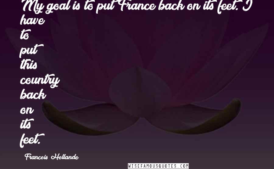 Francois Hollande Quotes: My goal is to put France back on its feet. I have to put this country back on its feet.