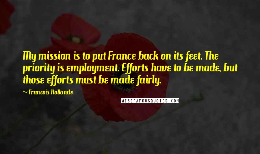 Francois Hollande Quotes: My mission is to put France back on its feet. The priority is employment. Efforts have to be made, but those efforts must be made fairly.