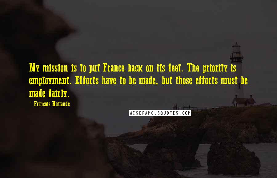 Francois Hollande Quotes: My mission is to put France back on its feet. The priority is employment. Efforts have to be made, but those efforts must be made fairly.