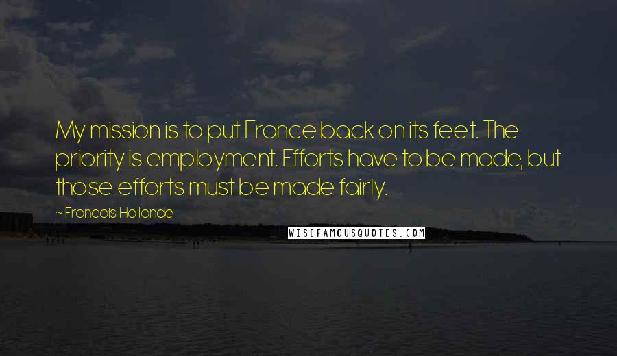 Francois Hollande Quotes: My mission is to put France back on its feet. The priority is employment. Efforts have to be made, but those efforts must be made fairly.